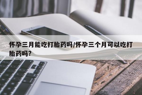 米非米索购买联系怀孕三月能吃打胎药吗/怀孕三个月可以吃打胎药吗?