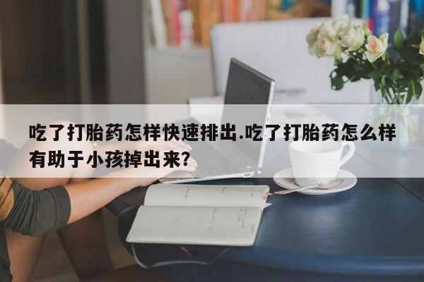 米非米索购买联系吃了打胎药怎样快速排出.吃了打胎药怎么样有助于小孩掉出来？