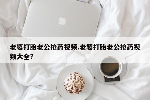 米非米索购买联系老婆打胎老公抢药视频.老婆打胎老公抢药视频大全？
