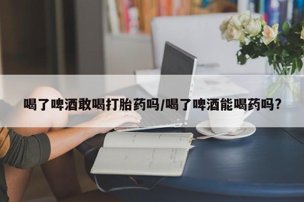 米非米索购买联系喝了啤酒敢喝打胎药吗/喝了啤酒能喝药吗?