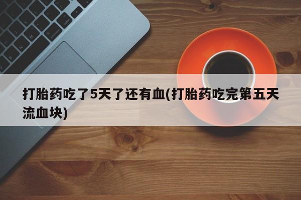 米非米索购买联系打胎药吃了5天了还有血(打胎药吃完第五天流血块)