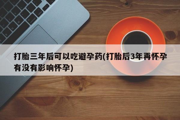 米非米索购买联系打胎三年后可以吃避孕药(打胎后3年再怀孕有没有影响怀孕)