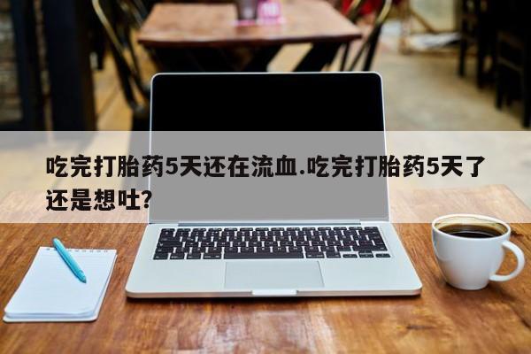 米非米索购买联系吃完打胎药5天还在流血.吃完打胎药5天了还是想吐？