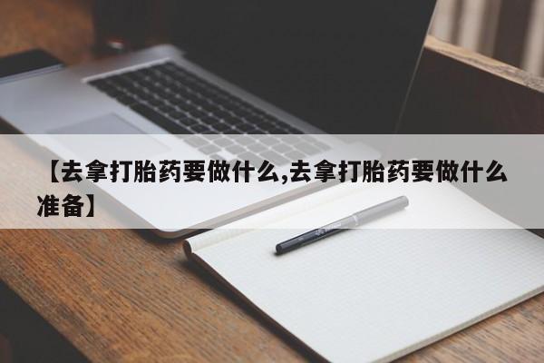 米非米索购买联系【去拿打胎药要做什么,去拿打胎药要做什么准备】