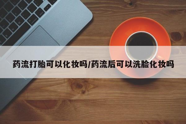 米非米索购买联系药流打胎可以化妆吗/药流后可以洗脸化妆吗
