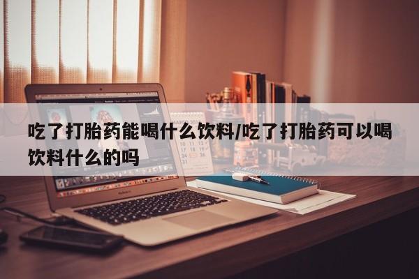 米非米索购买联系吃了打胎药能喝什么饮料/吃了打胎药可以喝饮料什么的吗