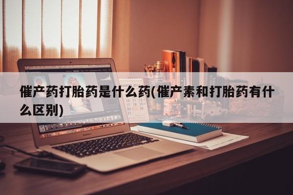 米非米索购买联系催产药打胎药是什么药(催产素和打胎药有什么区别)