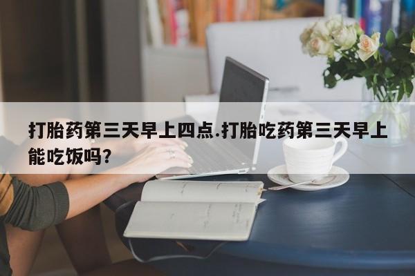 米非米索购买联系打胎药第三天早上四点.打胎吃药第三天早上能吃饭吗？