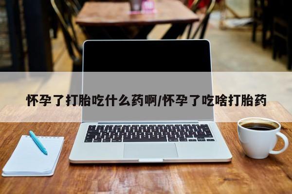 米非米索购买联系怀孕了打胎吃什么药啊/怀孕了吃啥打胎药