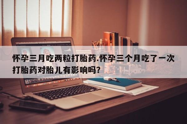 米非米索购买联系怀孕三月吃两粒打胎药.怀孕三个月吃了一次打胎药对胎儿有影响吗？