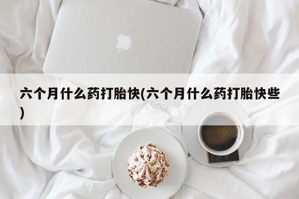 米非米索购买联系六个月什么药打胎快(六个月什么药打胎快些)