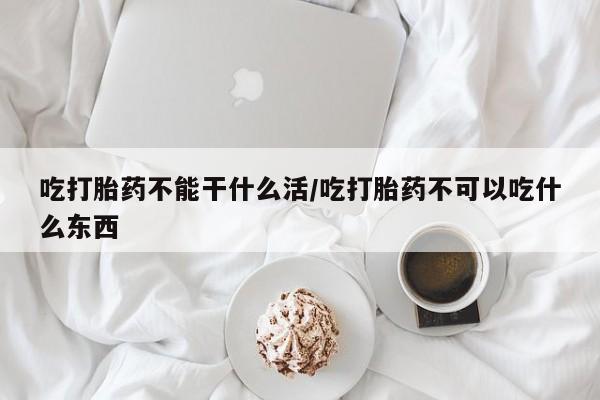 米非米索购买联系吃打胎药不能干什么活/吃打胎药不可以吃什么东西