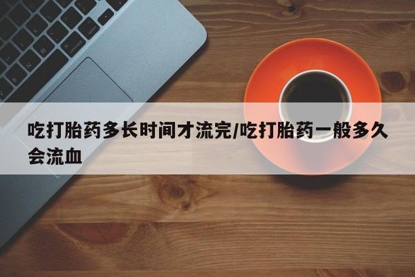 米非米索购买联系吃打胎药多长时间才流完/吃打胎药一般多久会流血
