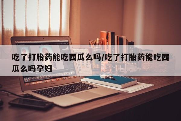 米非米索购买联系吃了打胎药能吃西瓜么吗/吃了打胎药能吃西瓜么吗孕妇