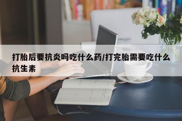米非米索购买联系打胎后要抗炎吗吃什么药/打完胎需要吃什么抗生素