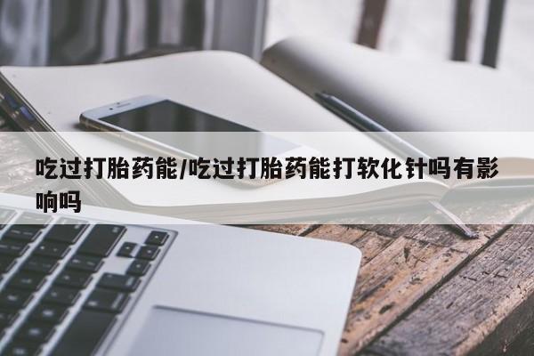 米非米索购买联系吃过打胎药能/吃过打胎药能打软化针吗有影响吗