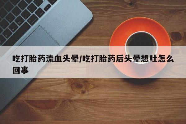 米非米索购买联系吃打胎药流血头晕/吃打胎药后头晕想吐怎么回事