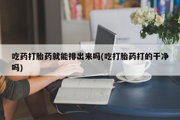 米非米索购买联系吃药打胎药就能排出来吗(吃打胎药打的干净吗)