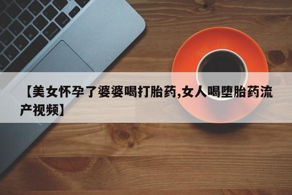 米非米索购买联系【美女怀孕了婆婆喝打胎药,女人喝堕胎药流产视频】