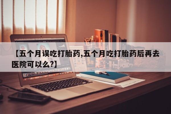 米非米索购买联系【五个月误吃打胎药,五个月吃打胎药后再去医院可以么?】