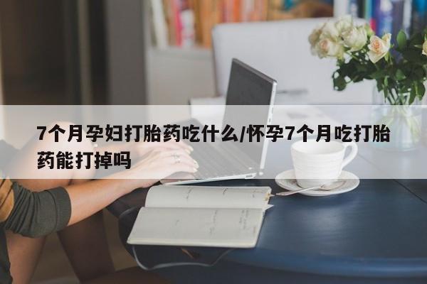 米非米索购买联系7个月孕妇打胎药吃什么/怀孕7个月吃打胎药能打掉吗