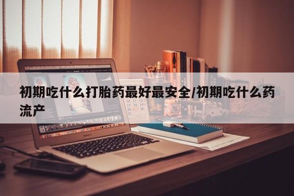 米非米索购买联系初期吃什么打胎药最好最安全/初期吃什么药流产