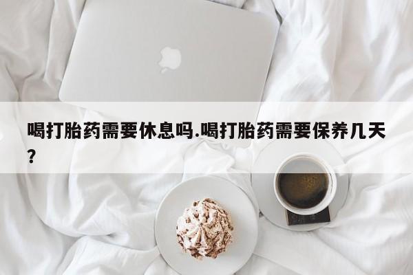 米非米索购买联系喝打胎药需要休息吗.喝打胎药需要保养几天？