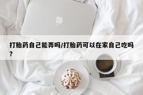 米非米索购买联系打胎药自己能弄吗/打胎药可以在家自己吃吗?