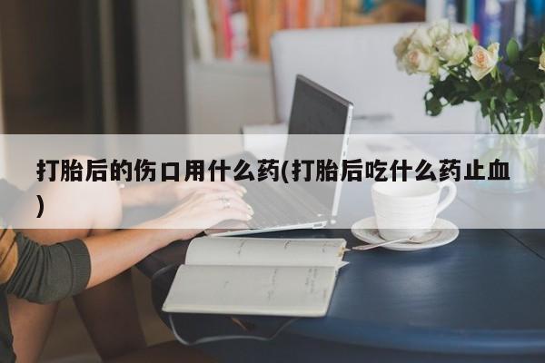 米非米索购买联系打胎后的伤口用什么药(打胎后吃什么药止血)