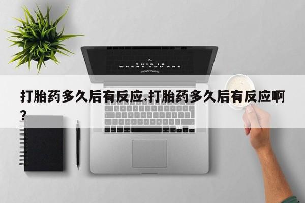 米非米索购买联系打胎药多久后有反应.打胎药多久后有反应啊？