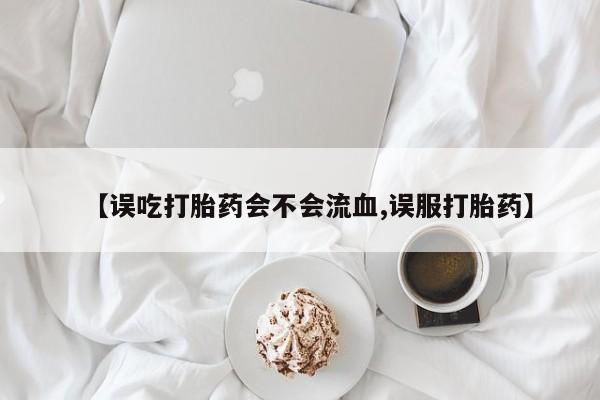 米非米索购买联系【误吃打胎药会不会流血,误服打胎药】