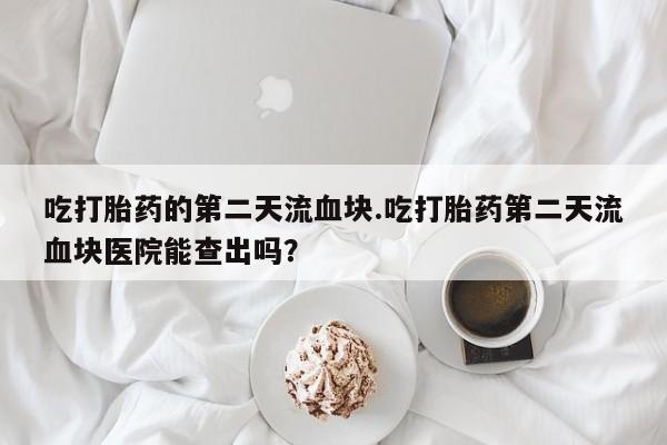 米非米索购买联系吃打胎药的第二天流血块.吃打胎药第二天流血块医院能查出吗？