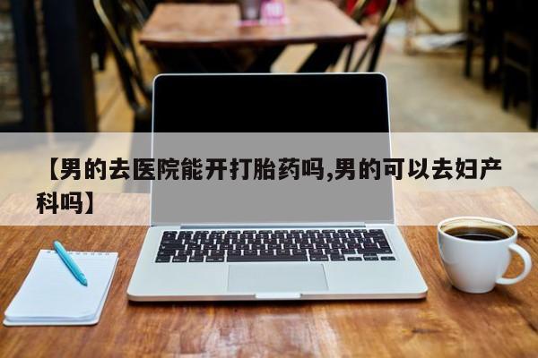米非米索购买联系【男的去医院能开打胎药吗,男的可以去妇产科吗】