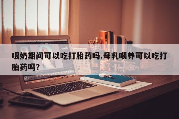 米非米索购买联系喂奶期间可以吃打胎药吗.母乳喂养可以吃打胎药吗？