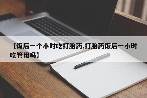 米非米索购买联系【饭后一个小时吃打胎药,打胎药饭后一小时吃管用吗】