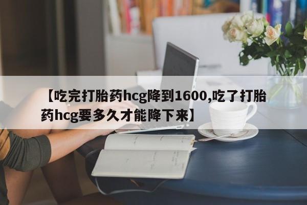 米非米索购买联系【吃完打胎药hcg降到1600,吃了打胎药hcg要多久才能降下来】