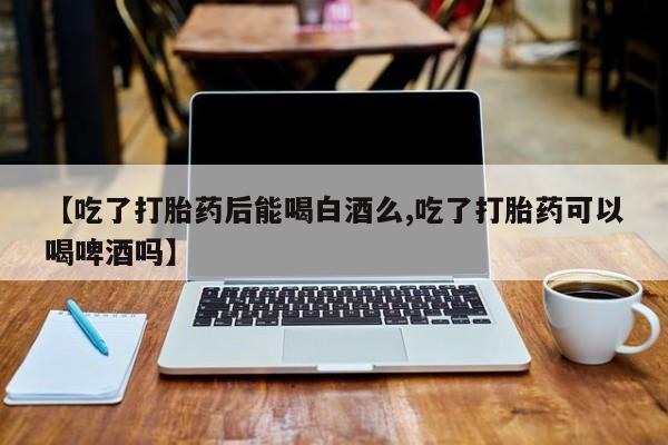 米非米索购买联系【吃了打胎药后能喝白酒么,吃了打胎药可以喝啤酒吗】