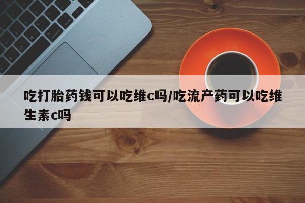 米非米索购买联系吃打胎药钱可以吃维c吗/吃流产药可以吃维生素c吗