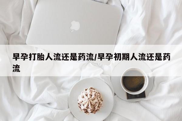 米非米索购买联系早孕打胎人流还是药流/早孕初期人流还是药流