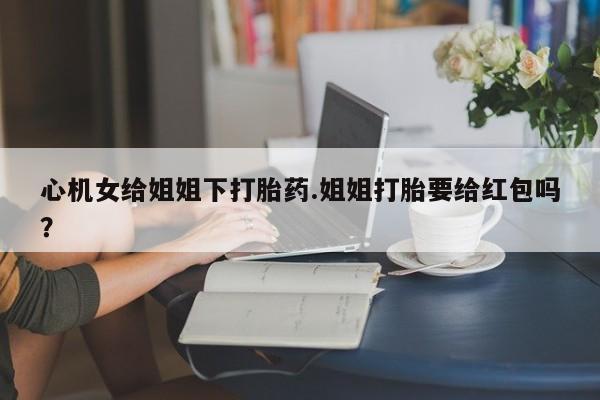 米非米索购买联系心机女给姐姐下打胎药.姐姐打胎要给红包吗？