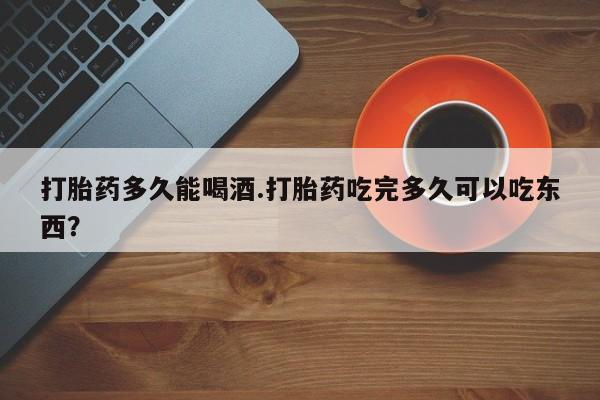 米非米索购买联系打胎药多久能喝酒.打胎药吃完多久可以吃东西？