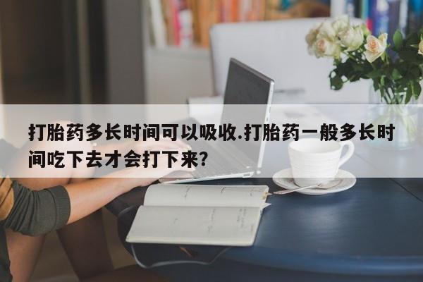 米非米索购买联系打胎药多长时间可以吸收.打胎药一般多长时间吃下去才会打下来？
